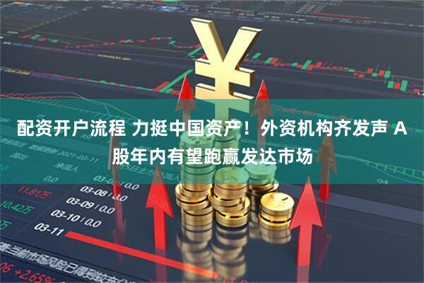 配资开户流程 力挺中国资产！外资机构齐发声 A股年内有望跑赢发达市场
