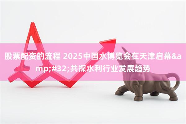 股票配资的流程 2025中国水博览会在天津启幕&#32;共探水利行业发展趋势