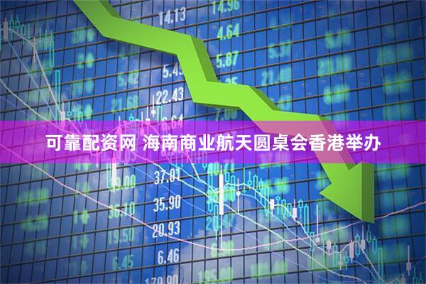 可靠配资网 海南商业航天圆桌会香港举办