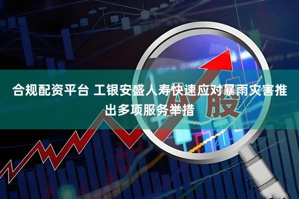 合规配资平台 工银安盛人寿快速应对暴雨灾害推出多项服务举措
