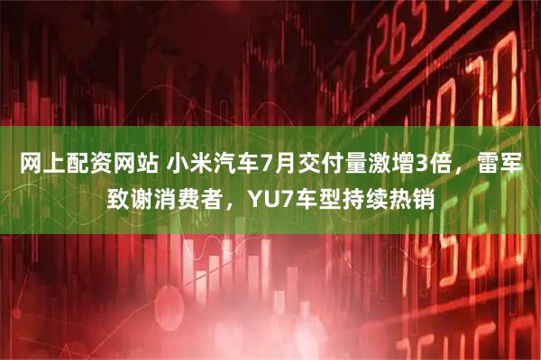 网上配资网站 小米汽车7月交付量激增3倍，雷军致谢消费者，YU7车型持续热销