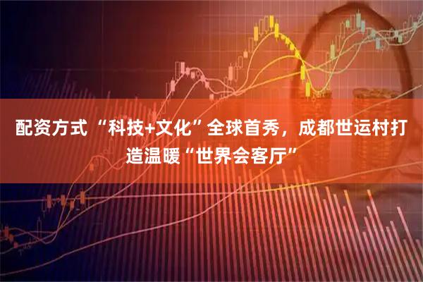 配资方式 “科技+文化”全球首秀，成都世运村打造温暖“世界会客厅”