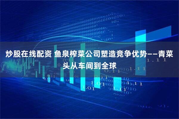 炒股在线配资 鱼泉榨菜公司塑造竞争优势——青菜头从车间到全球