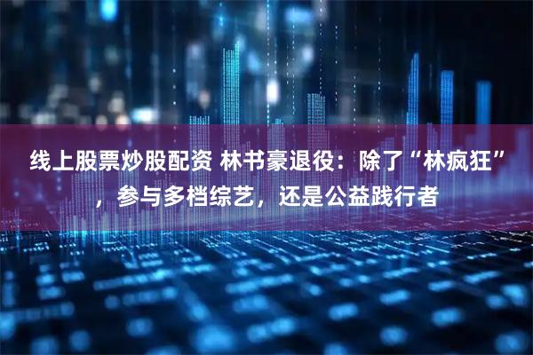 线上股票炒股配资 林书豪退役：除了“林疯狂”，参与多档综艺，还是公益践行者